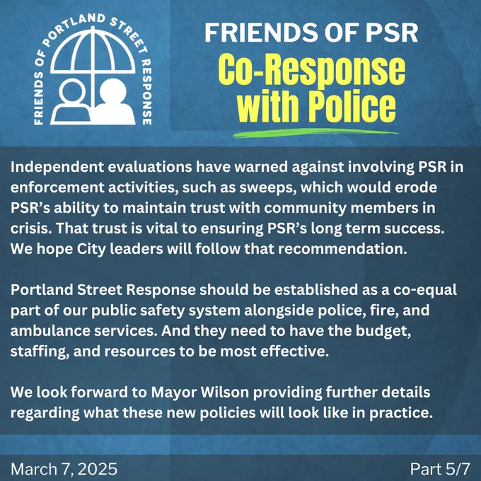 Independent evaluations have warned against involving PSR in enforcement activities, such as sweeps, which would erode PSR’s ability to maintain trust with community members in crisis. That trust is vital to ensuring PSR’s long term success. We hope City leaders will follow that recommendation.

Portland Street Response should be established as a co-equal part of our public safety system alongside police, fire, and ambulance services. And they need to have the budget, staffing, and resources to be most effective.

We look forward to Mayor Wilson providing further details regarding what these new policies will look like in practice.