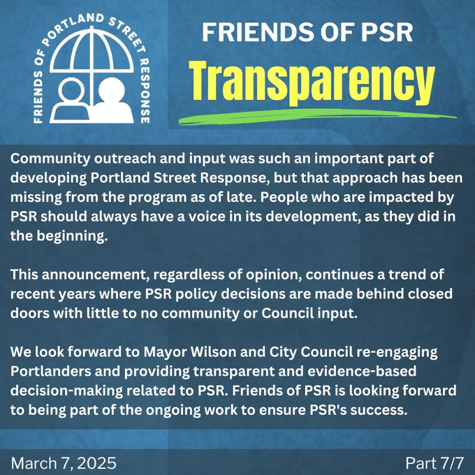 Community outreach and input was such an important part of developing Portland Street Response, but that approach has been missing from the program as of late. People who are impacted by PSR should always have a voice in its development, as they did in the beginning.

This announcement, regardless of opinion, continues a trend of recent years where PSR policy decisions are made behind closed doors with little to no community or Council input.

We look forward to Mayor Wilson and City Council re-engaging Portlanders and providing transparent and evidence-based decision-making related to PSR. Friends of PSR is looking forward to being part of the ongoing work to ensure PSR's success. 