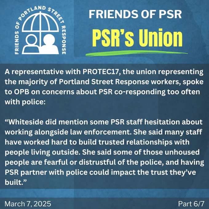 A representative with PROTEC17, the union representing the majority of Portland Street Response workers, spoke to OPB on concerns about PSR co-responding too often with police: “Whiteside did mention some PSR staff hesitation about working alongside law enforcement. She said many staff have worked hard to build trusted relationships with people living outside. She said some of those unhoused people are fearful or distrustful of the police, and having PSR partner with police could impact the trust they’ve built.”