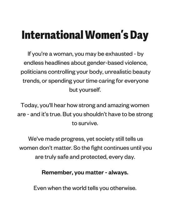 International Women's Day 

If you're a woman, you may be exhausted—by endless headlines about gender-based violence, politicians controlling your body, unrealistic beauty trends, or spending your time caring for everyone but yourself. 

Today, you'll hear how strong and amazing women are—and it’s true. But you shouldn’t have to be strong to survive.

We've made progress, yet society still tells us women don’t matter. So the fight continues until you are truly safe and protected, every day. 

Remember, you matter—always.

Even when the world tells you otherwise. 
