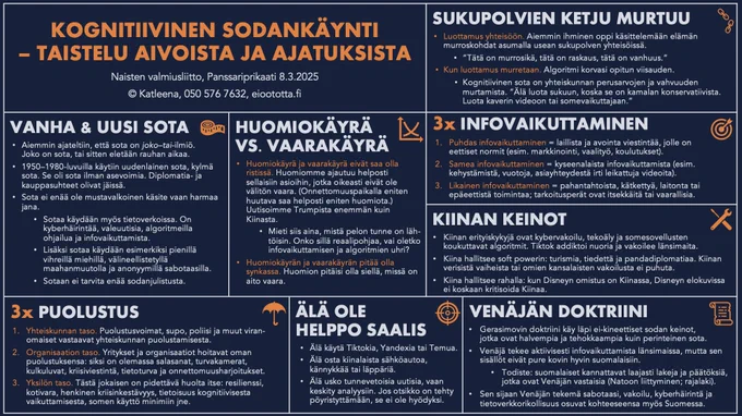 KOGNITIIVINEN SODANKÄYNTI – TAISTELU AIVOISTA JA AJATUKSISTA
Naisten valmiusliitto 8.3.2025
©Katleena

VANHA & UUSI SOTA
Sota ei ole mustavalkoinen käsite vaan harmaa jana

HUOMIOKÄYRÄ VS. VAARAKÄYRÄ
Huomiokäyrä ja vaarakäyrä eivät saa olla ristissä. Huomio ajautuu helposti asioihin, jotka eivät ole välitön vaara
Huomiokäyrän ja vaarakäyrän on oltava synkassa. Huomion pitää olla siellä, missä on aito vaara

3x PUOLUSTUS
1.Yhteiskunnan taso. Vastuussa viranomaiset 
2.Organisaatiotaso. Vastuussa organisaatio itse
3.Yksilötaso. Vastuussa jokainen itse

ÄLÄ OLE HELPPO SAALIS
Älä käytä Tiktokia tai Temua
Älä osta kiinalaista elektroniikkaa
Älä usko tunnevetoisia uutisia

KIINA
Kiinan erityiskyvyt: kybervakoilu, tekoäly ja algoritmit. Tiktok addiktoi ja vakoilee 
Soft power: turismi, tiede ja pandadiplomatia

VENÄJÄN DOKTRIINI
Gerasimovin doktriini: ei-kineettiset sodan keinot – halpoja ja tehokkaita
Infovaikuttamista, sabotaasia, vakoilua, kyberhäirintää
