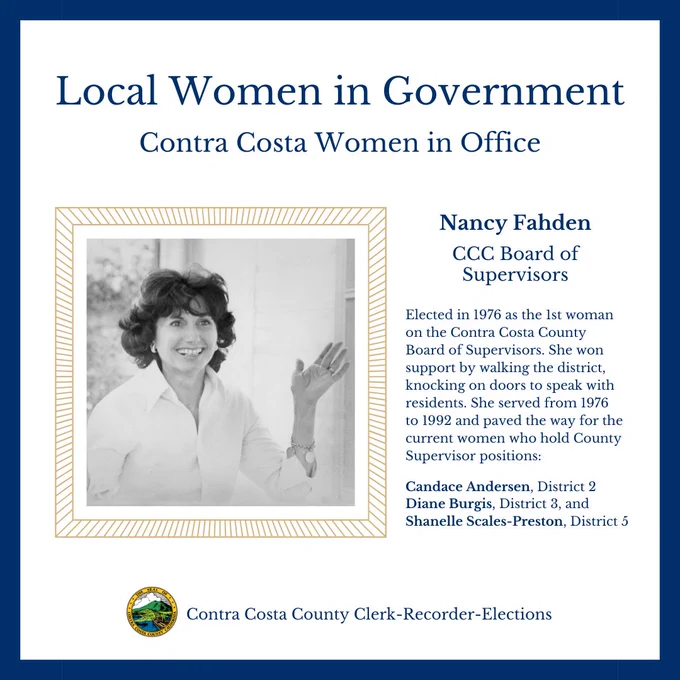 Graphic design with a photo of Nancy Fahden and Contra Costa County Seal with text: Local Women in Government Contra Costa Women in Office Nancy Fahden CCC Board of Supervisors Elected in 1976 as the 1st woman on the Contra Costa County Board of Supervisors. She won support by walking the district, knocking on doors to speak with residents. She served from 1976 to 1992 and paved the way for the current women who hold County Supervisor positions: Candace Andersen, Diane Burgis, Shanelle Scales-Pr