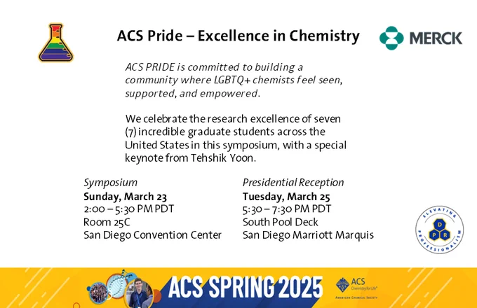A Flyer for the ACS PROF on a white background with PROF, MERCK and PRIDE logos. Text reads at: 
ACS Pride - Excellence in Chemistry
ACS PRIDE is committed to building a community where LGBTQ  chemists feel seen, supported, and empowered.
We celebrate the research excellence of seven (7) incredible graduate students across the United States in this symposium, with a special keynote from Tehshik Yoon.
Symposium
Sunday, March 23
2:00-5:30 PM PDT Room 25C
San Diego Convention Center
Presidential Reception
Tuesday, March 25
5:30-7:30 PM PDT South Pool Deck
San Diego Marriott Marquis
ACS SPRING 2025
ACS Chemistry for Life AMERICAN CHEMICAL SOCIETY