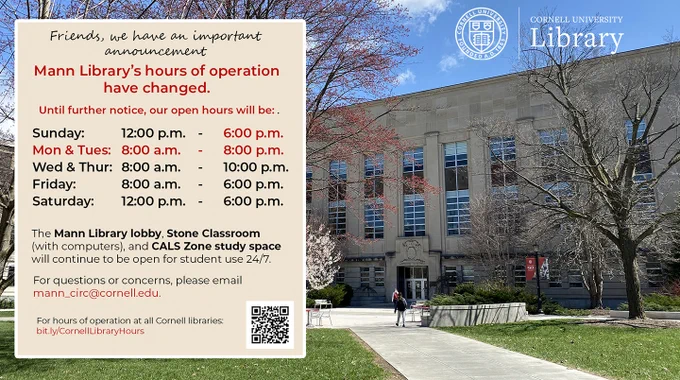 Photo of Mann Library on the Ag Quad with text block in front: Friends we have an important announcement. Mann Library's hours of operation have changed. Until further notice, our open hours will be: Sunday 12:00 pm to 6:00 pm; Mon & Tues 8:00 am to 8:00 pm; Wed & Thur 8:00 am to 10:00 pm; Friday 8:00 am to 6:00 pm; Saturday 12:00 pm to 6:00 pm. The Mann Libray lobby, Stone Classroom (with computers) and CALS Zone study space will continue to be open for student use 24/7. For questions or concerns, please email mann_circ@cornell.edu. For hours of operation at all Cornell libraries: https://bit.ly/CornellLibraryHours
