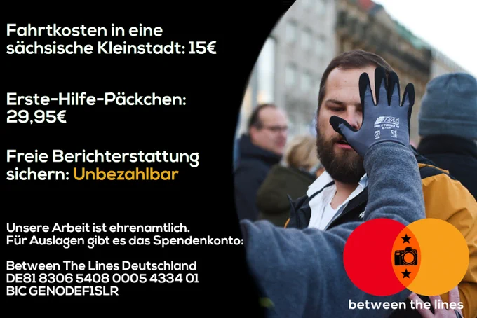 Fahrtkosten in eine sächsiche Kleinstadt: 15€
Erste-Hilfe-Päckchen: 29,95€
Freie Berichterstattung sichern: Unbezahlbar.

Unsere Arbeit ist ehrenamtlich. Für Auslagen gibt es das Spendenkonto:

Between The Lines Deutschland
DE81 8306 5408 0005 4334 01
BIC GENODEF1SLR