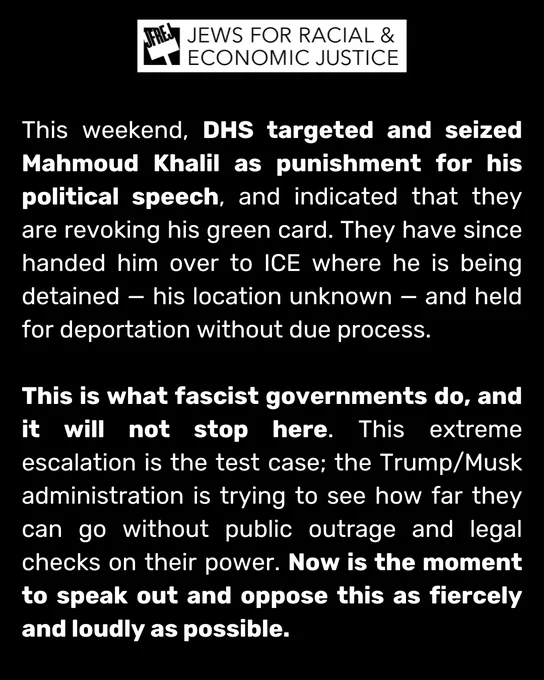 This weekend, DHS targeted and seized Mahmoud Khalil as punishment for his political speech, and indicated that they are revoking his green card. They have since handed him over to ICE where he is being detained — his location unknown — and held for deportation without due process. 

This is what fascist governments do, and it will not stop here. This extreme escalation is the test case; the Trump/Musk administration is trying to see how far they can go without public outrage and legal checks on their power. Now is the moment to speak out and oppose this as fiercely and loudly as possible.