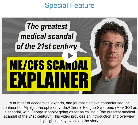 “the greatest medical scandal of the 21st-century”: ME/CFS Scandal Explainer.
A number of academics, experts, and journalists have characterised the treatment of Myalgic Encephalomyelitis/Chronic Fatigue Syndrome (ME/CFS) as a scandal, with George Monbiot going as far as calling it “the greatest medical scandal of the 21st-century”. This video provides an introduction and overview, highlighting key events in the story.
