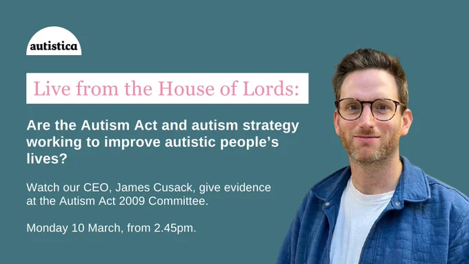 A picture of James Cusack with the following text:

Live from the House of Lords: Are the Autism Act and autism strategy working to improve autistic people’s lives?

Watch our CEO, James Cusack, give evidence
at the Autism Act 2009 Committee.

Monday 10 March, from 2.45pm. 