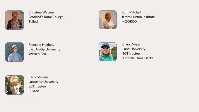 Photos of the following people alongside text captions: 
Christine Watson, SRUC, Tulloch; Ruth Mitchell, James Hutton Institute, MOORCO; Francine Hughes, Anglia Ruskin, Wicken Fen; Ciara Dwyer, Lund University, ECT trustee, Ainsdale Dune Slacks;
Carly Stevens, Lancaster University, ECT trustee, Buxton.
