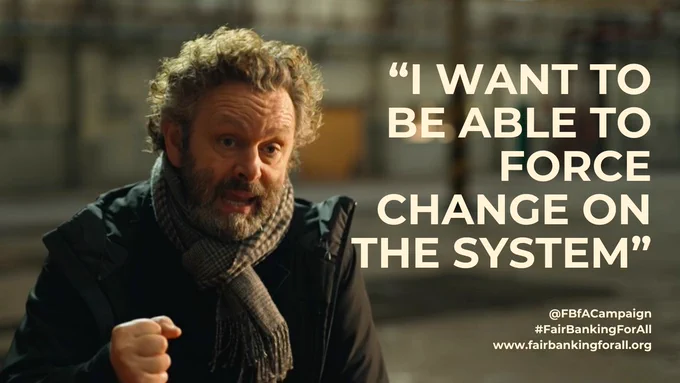 An image of Michael Sheen speaking to the camera, with text saying "I want to be able to force change on the system" @FBfACampaign #FairBankingForAll www.fairbankingforall.org