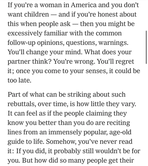 If you’re a woman in America and you don’t want children — and if you’re honest about this when people ask — then you might be excessively familiar with the common follow-up opinions, questions, warnings. You’ll change your mind. What does your partner think? You’re wrong. You’ll regret it; once you come to your senses, it could be too late.

Part of what can be striking about such rebuttals, over time, is how little they vary. It can feel as if the people claiming they know you better than you do are reciting lines from an immensely popular, age-old guide to life. Somehow, you’ve never read it: If you did, it probably still wouldn’t be for you. But how did so many people get their