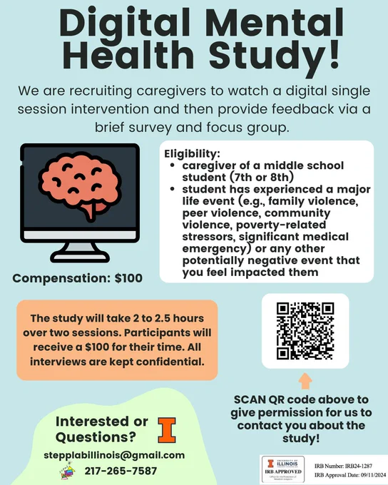 Digital Mental Health Study
We are recruiting caregivers and parents to watch a digital single session intervention and then provide feedback via a brief survey and focus group. Eligibility:
caregiver of a middle school student (7th or 8th)
student has experienced a major life event (e.g., family violence, peer violence, community violence, poverty-related stressors, significant medical emergency) or any other potentially negative event that you feel impacted them
Compensation: $100
The study will take 2 to 2.5 hours over two sessions. Participants will receive a $100 for their time. All interviews are kept confidential.
SCAN QR code above to give permission for us to contact you about the study!
Interested or Questions?  
stepplabillinois@gmail.com
217-265-7587