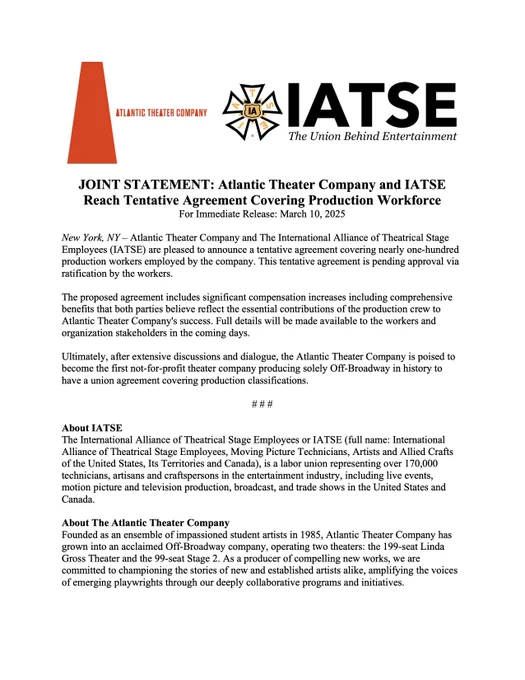 JOINT STATEMENT: Atlantic Theater Company and IATSE Reach Tentative Agreement Covering Production Workforce

New York, NY – Atlantic Theater Company and The International Alliance of Theatrical Stage Employees (IATSE) are pleased to announce a tentative agreement covering nearly one-hundred production workers employed by the company. This tentative agreement is pending approval via ratification by the workers.

The proposed agreement includes significant compensation increases including comprehensive benefits that both parties believe reflect the essential contributions of the production crew to Atlantic Theater Company’s success. Full details will be made available to the workers and organization stakeholders in the coming days.​