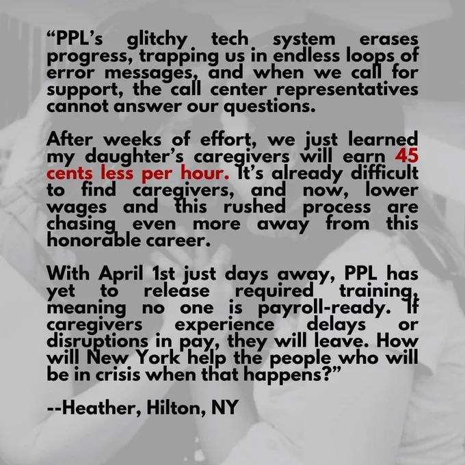 “PPL’s glitchy tech system erases progress, trapping us in endless loops of error messages, and when we call for support, the call center representatives cannot answer our questions.  

After weeks of effort, we just learned my daughter’s caregivers will earn 45 cents less per hour. It’s already difficult to find caregivers, and now, lower wages and this rushed process are chasing even more away from this honorable career. 

With April 1st just days away, PPL has yet to release required training, meaning no one is payroll-ready. If caregivers experience delays or disruptions in pay, they will leave. How will New York help the people who will be in crisis when that happens?”

--Heather, Hilton, NY
