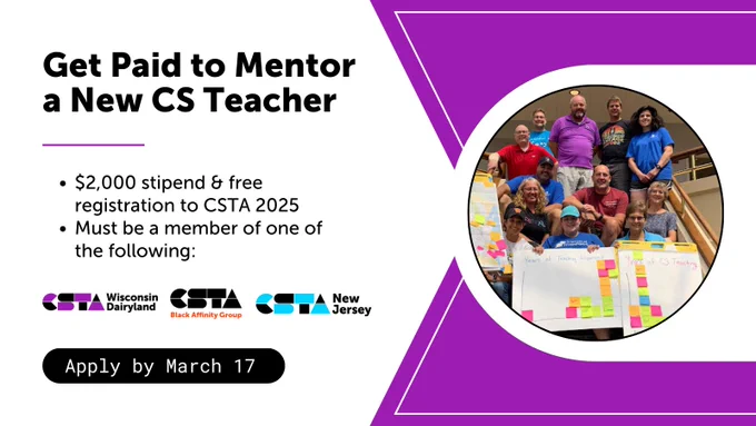 Get Paid to Mentor a New CS Teacher.
$2,000 stipend & free registration to CSTA 2025. Must be a member of one of the following: CSTA Wisconsin Dairyland, CSTA Black Affinity Group, CSTA New Jersey.
Apply by March 17.