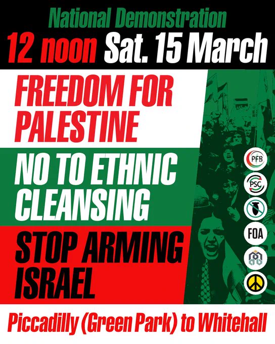 National Demonstration
12noon, Sat 15 March
FREEDOM FOR PALESTINE
NO TO ETHNIC CLEANSING
STOP ARMING ISRAEL
Piccadilly (Green) Park to Whitehall

