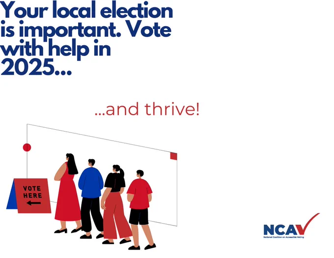 Top Left: Blue letters that read: “Your local election is important. Vote with help in 2025…” Center Left: Red letters that read “...and thrive!” Bottom Left: A group of people waiting in line behind a red sign propped up on the ground that reads "Vote Here <----." They have brown skin and black hair and are wearing, in order from first person in line to last: (1) A red dress; (2) A blue shirt and black pants; (3) A black shirt and red pants; (4) A red shirt and black shorts. Bottom Right: The NCAV logo, three blue letters “NCA” and a red checkmark that looks like a “V.” 