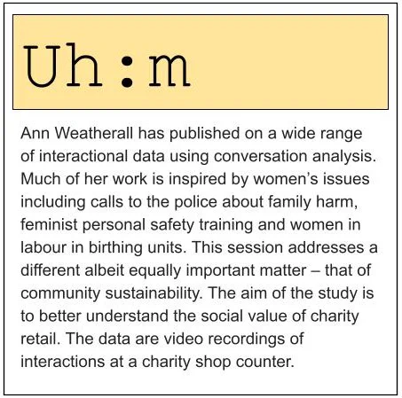 Ann Weatherall has published on a wide range of interactional data using conversation analysis. Much of her work is inspired by women’s issues including calls to the police about family harm, feminist personal safety training and women in labour in birthing units. This session addresses a different albeit equally important matter – that of community sustainability. The aim of the study is to better understand the social value of charity retail. The data are video recordings of interactions at a charity shop counter.
