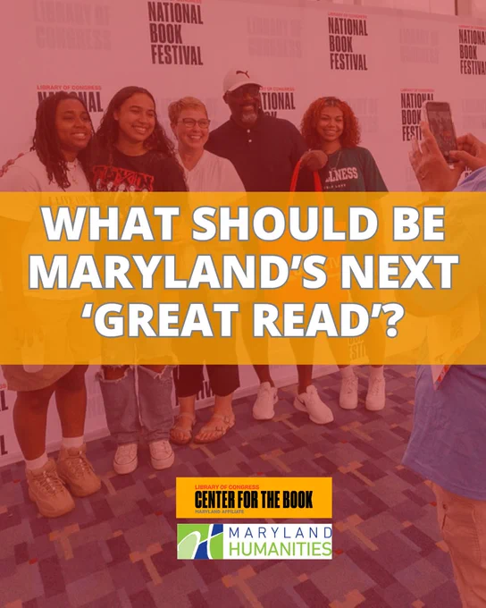 Image that says "What should be Maryland's next 'Great Read?'" There is a photo of five individuals of varying ages smiling in front of a step-and-repeat that says "National Book Festival." There is a pair of hands taking the photo on a phone. There are logos for the Library of Congress Center for the Book Maryland Affiliate and for Maryland Humanities.