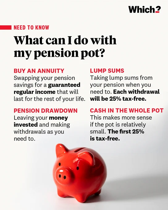 What can I do with my pension pot?

Buy an annuity
Swapping your pension savings for a guaranteed regular income that will last for the rest of your life. 

Pension drawdown
Leaving your money invested and making withdrawals as you need to.

Lump sums
Taking lump sums from your pension when you need to. Each withdrawal will be 25% tax-free.

Cash in the whole pot
This makes more sense if the pot is relatively small. The first 25% is tax-free.