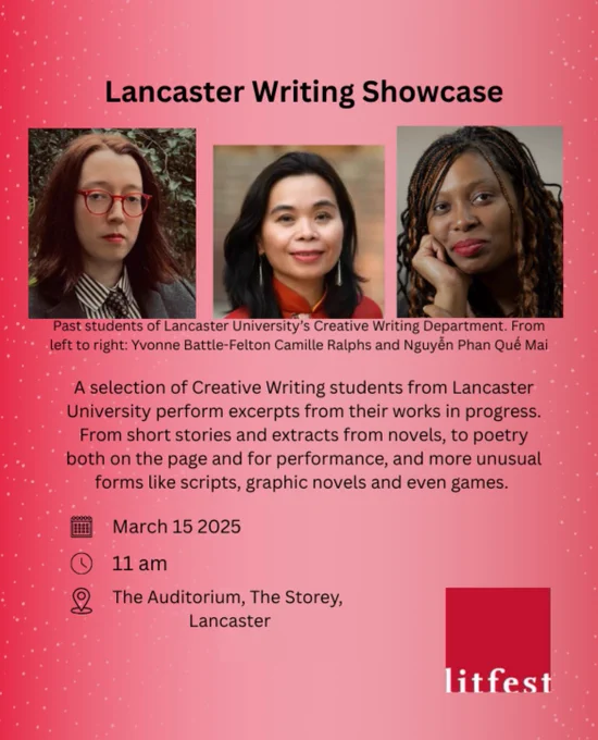 red background with three pictures in the first third of graphic of the three guests of the event. 
Text from top to bottom as follows:
Lancaster Writing Showcase
Past students of Lancaster a university’s Creative Writing Department. From left to right: Yvonne Battle-Felton Camille Ralps and Nguyen Ohan Que Mak

A selection of Creative writing students from Lancaster University perform excerpts from their works in progress. From short stories and extracts from novels, to poetry both on the page and for performance, and more unusual forms like scripts, graphic novels and even games. 

March 15 2025
11 am
The Auditorium, The Storey, Lancaster