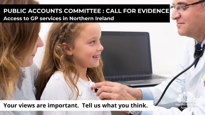 A photo within a rectangular graphic shows a GP seated on the right with a stethoscope around their neck. The doctor is pictured side on, leaning forward and holding up the round drum of the stethoscope in their left hand.  An adult is seated on the left and between them is a child who is smiling and looking up at the GP.  An open laptop is sitting behind the group on a desk or table. At the top of the graphic is a black band which runs across the image.  Within it are the words, in white capital letters: ‘Public Accounts Committee: Call for Evidence’.  Underneath in lower case letters, it says, Access to GP services in Northern Ireland. At the bottom of the graphic is a white band and the words in black, lower case writing say: Your views are important. Tell us what you think. You can also see the white Assembly flax logo in the bottom right-hand corner.