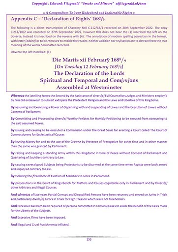 Extract "Smoke and Mirrors"
Copyright : Edward: Fitzgerald

Appendix C – ‘Declaration of Rights’ 1688/9

The following is a direct transcription of Chancery Roll C 212/18/1 recorded on 28th September 2022. The copy C 212/18/2 was recorded on 27th September 2022, however this does not bear the (1) inscribed top left on the obverse, instead it is inscribed on the reverse with (4).  The annotation of modern spelling correction in the format, with letter [added] or to be removed to enable the reader, neither addition nor stylisation are to detract from the true meaning of the words hereinafter recorded.

Obverse top left inscribed: (1)

Die Martis xii Februarÿ 1688/9
[On Tuesday 12 February 1688/9]
The Declaration of the Lords
Spiritual and Temporal and Com[m]ons
Assembled at Westminster