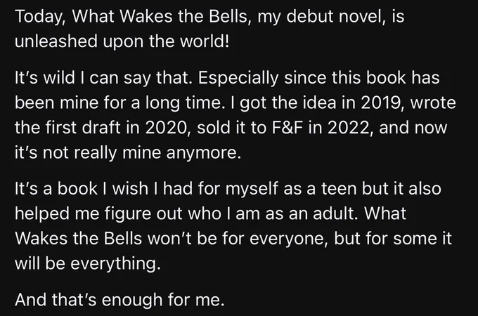Today, What Wakes the Bells, my debut novel, is unleashed upon the world!

It’s wild I can say that. Especially since this book has been mine for a long time. I got the idea in 2019, wrote the first draft in 2020, sold it to F&F in 2022, and now it’s not really mine anymore. 

It’s a book I wish I had for myself as a teen but it also helped me figure out who I am as an adult. What Wakes the Bells won’t be for everyone, but for some it will be everything. 

And that’s enough for me.