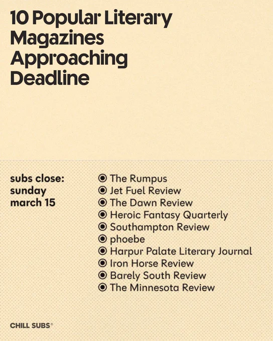 10 Popular Literary Magazines
Approaching
Deadline
subs close:
sunday
march 15
• The Rumpus
• Jet Fuel Review
• The Dawn Review
• Heroic Fantasy Quarterly
• Southampton Review
• phoebe
• Harpur Palate Literary Journal
• Iron Horse Review
• Barely South Review
• The Minnesota Review