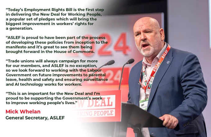 “Today’s Employment Rights Bill is the first step
in delivering the New Deal for Working People,
a popular set of pledges which will bring the
biggest improvement in workers’ rights for
a generation.

“ASLEF is proud to have been part of the process
of developing these policies from inception to the
manifesto and it’s great to see them being
brought forward in the House of Commons.

“Trade unions will always campaign for more
for our members, and ASLEF is no exception,
so we look forward to working with the Labour
Government on future improvements to parental
leave, health and safety and ensuring surveillance
and AI technology works for workers.

“This is an important for the New Deal and I’m
proud to be supporting the Government’s work
to improve working people’s lives.”
