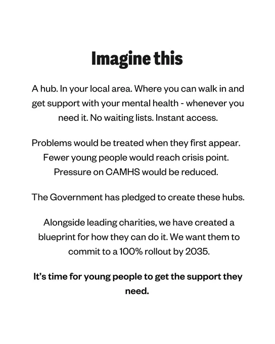 White background with white text. Title says: Imagine this. Main text says: A hub. In your local area. Where you can walk in and get support with your mental health - whenever you need it. No waiting lists. Instant access. Problems would be treated when they first appear. Fewer young people would reach crisis point. Pressure on CAMHS would be reduced. The Government has pledged to create these hubs. Alongside leading charities, we have created a blueprint for how they can do it. We want them to commit to 100% rollout by 2035. It's time for young people to get the support they need.