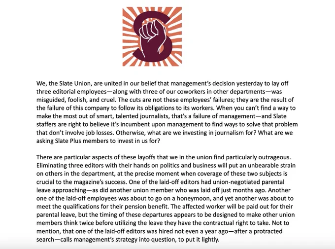 The Slate Union logo—the Slate S featuring upward fist and surrounded by pink and white stripes—is seen above a statement: We, the Slate Union, are united in our belief that management’s decision yesterday to lay off three editorial employees—along with three of our coworkers in other departments—was misguided, foolish, and cruel. The cuts are not these employees’ failures; they are the result of the failure of this company to follow its obligations to its workers. When you can’t find a way to make the most out of smart, talented journalists, that’s a failure of management—and Slate staffers are right to believe it’s incumbent upon management to find ways to solve that problem that don’t involve job losses. Otherwise, what are we investing in journalism for? What are we asking Slate Plus members to invest in us for?

There are particular aspects of these layoffs that we in the union find particularly outrageous. Eliminating three editors with their hands on politics and business will