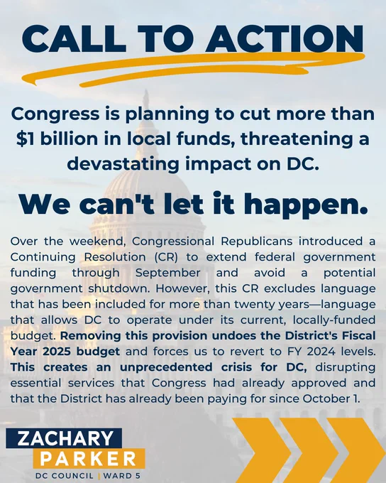 Congress is planning to cut more than $1 billion in local funds, threatening a devastating impact on DC. We can't let it happen. Over the weekend, Congressional Republicans introduced a Continuing Resolution (CR) to extend federal government funding through September and avoid a potential government shutdown. However, this CR excludes language that has been included for more than twenty years—language that allows DC to operate under its current, locally-funded budget. Removing this provision undoes the District's Fiscal Year 2025 budget and forces us to revert to FY 2024 levels. This creates an unprecedented crisis for DC, disrupting essential services that Congress had already approved and that the District has already been paying for since October 1. 