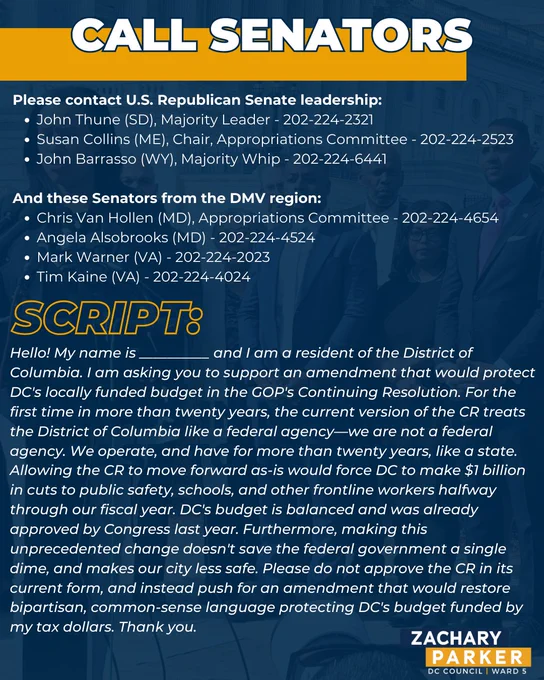 CALL SENATORS. Please contact U.S. Republican Senate leadership:
John Thune (SD), Majority Leader - 202-224-2321
Susan Collins (ME), Chair, Appropriations Committee - 202-224-2523
John Barrasso (WY), Majority Whip - 202-224-6441

SCRIPT:
Hello! My name is __________ and I am a resident of the District of Columbia. I am asking you to support an amendment that would protect DC's locally funded budget in the GOP's Continuing Resolution. For the first time in more than twenty years, the current version of the CR treats the District of Columbia like a federal agency—we are not a federal agency. We operate, and have for more than twenty years, like a state. Allowing the CR to move forward as-is would force DC to make $1 billion in cuts to public safety, schools, and other frontline workers halfway through our fiscal year. DC's budget is balanced and was already approved by Congress last year. Furthermore, making this unprecedented change doesn't save the federal government a single dime.