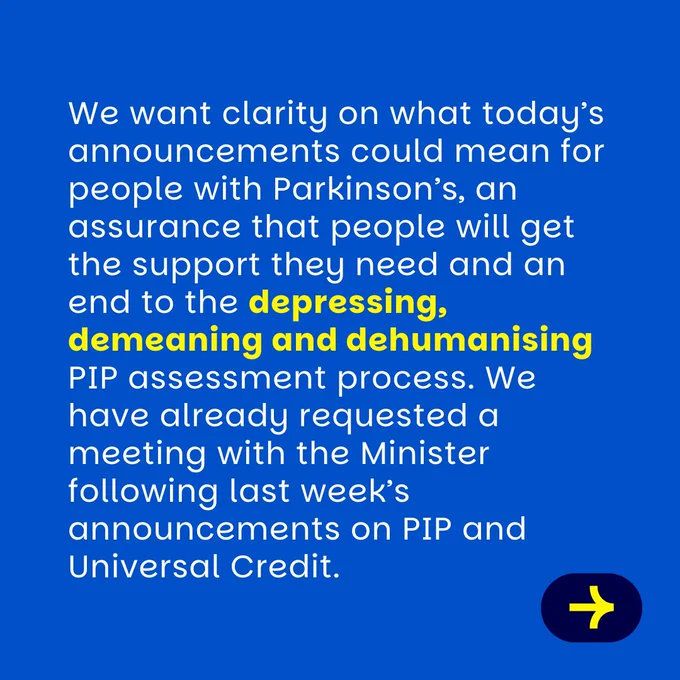 blue graphic with white text which reads: We want clarity on what today’s announcements could mean for people with Parkinson’s, an assurance that people will get the support they need and an end to the depressing, demeaning and dehumanising PIP assessment process. We have already requested a meeting with the Minister following last week’s announcements on PIP and Universal Credit.
