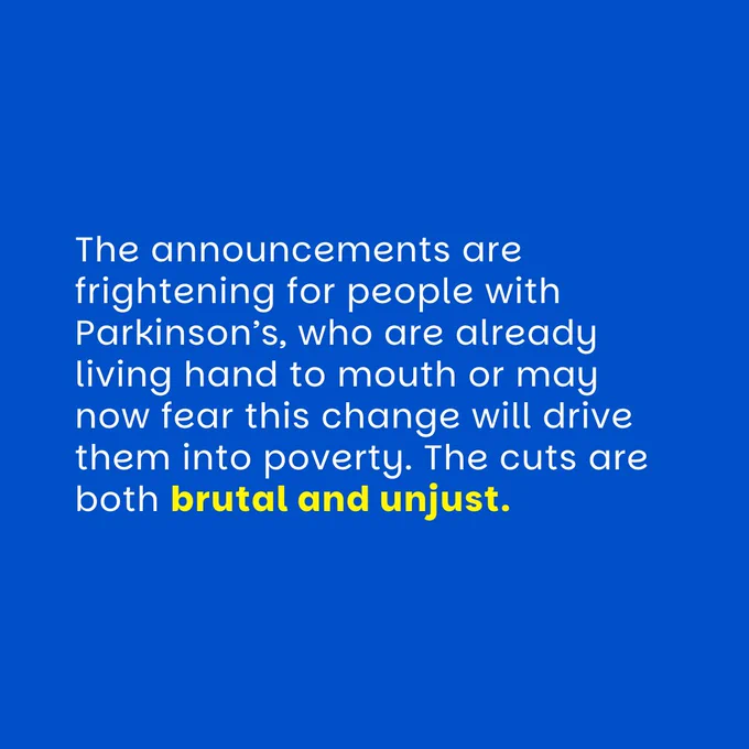 blue graphic with white text which reads: The announcements are frightening for people with Parkinson’s, who are already living hand to mouth or may now fear this change will drive them into poverty. The cuts are both brutal and unjust.