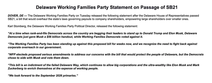 Delaware Working Families Party Statement on Passage of SB21


DOVER, DE — The Delaware Working Families Party on Tuesday released the following statement after the Delaware House of Representatives passed SB21, a bill that would overhaul the state’s laws governing payouts to company shareholders, empowering large shareholders over smaller ones.


Karl Stomberg, the Delaware Working Families Party Political Director, released the following statement:


“At a time when rank-and-file Democrats across the country are begging their leaders to stand up to Donald Trump and Elon Musk, Delaware Democrats just gave Musk a $56 billion handout, while Working Families Democrats voted against it.


“The Working Families Party has been standing up against this proposed bill for weeks now, and we recognize the need to fight back against corporate overreach in our government.


“WFP electeds proposed serious amendments to address our concerns with the bill that would protect the people of Delaware, bu