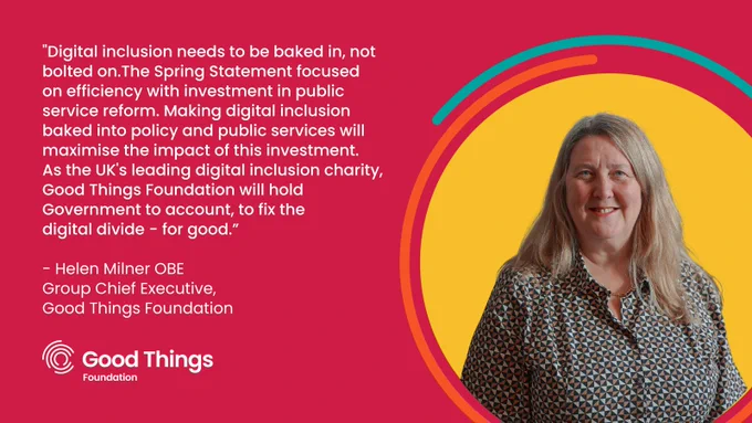 Red background. Bold white text reads: “Digital inclusion needs to be baked in, not bolted on. The Spring Statement focused on efficiency with investment in public service reform. Making digital inclusion baked into policy and public services will maximise the impact of this investment. As the UK's leading digital inclusion charity, Good Things Foundation will hold Government to account, to fix the digital divide - for good." Further white text below reads: "Helen Milner OBE. Group Chief Executive, Good Things Foundation." To the right is a photo of Helen in a yellow circle surrounded by two curved lines - one orange and one teal. Good Things Foundation logo at the bottom left.