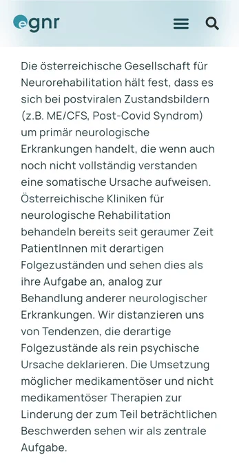 Text: Die österreichische Gesellschaft für Neurorehabilitation hält fest, dass es sich bei postviralen Zustandsbildern (z.B. ME/CFS, Post-Covid Syndrom) um primär neurologische Erkrankungen handelt, die wenn auch noch nicht vollständig verstanden eine somatische Ursache aufweisen. Österreichische Kliniken für neurologische Rehabilitation behandeln bereits seit geraumer Zeit PatientInnen mit derartigen Folgezuständen und sehen dies als ihre Aufgabe an, analog zur Behandlung anderer neurologischer Erkrankungen. Wir distanzieren uns von Tendenzen, die derartige Folgezustände als rein psychische Ursache deklarieren. Die Umsetzung möglicher medikamentöser und nicht medikamentöser Therapien zur Linderung der zum Teil beträchtlichen Beschwerden sehen wir als zentrale Aufgabe.