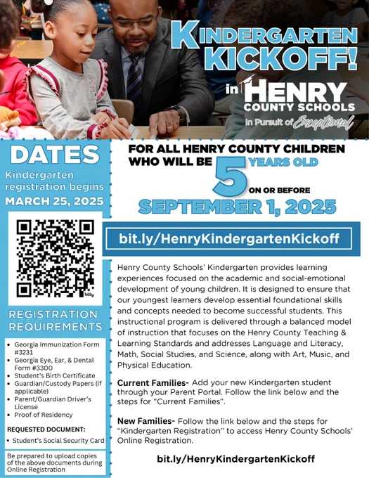 Henry County Schools' Kindergarten provides learning experiences focused on the academic and social-emotional development of young children. It is designed to ensure that our youngest learners develop essential foundational skills and concepts needed to become successful students. This instructional program is delivered through a balanced model of instruction that focuses on the Henry County Teaching & Learning Standards and addresses Language and Literacy, Math, Social Studies, and Science, along with Art, Music, and Physical Education.
Current Families- Add your new Kindergarten student through your Parent Portal. Follow the link below and the steps for "Current Families"
New Families- Follow the link below and the steps for
REQUESTED DOCUMENT:
"Kindergarten Registration" to access Henry County Schools'
• Student's Social Security Card
• Online Registration.Georgia Immunization Form
#3231
• Georgia Eye, Ear, & Dental Form #3300
• Student's Birth Certificate
• Guardian/Custody Papers