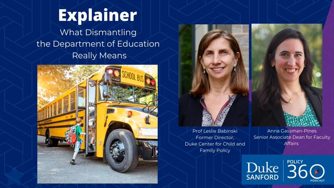 Explainer, what dismantling the department of education really means. Prof Leslie Babinski, former director, Duke Center for Child and Family POlicy. Anna Gassman-Pines, Senior Associate Dean for Faculty Affairs. Duke Sanford Policy 360 podcast