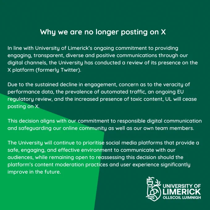 n line with University of Limerick’s ongoing commitment to providing engaging, transparent, diverse and positive communications through our digital channels, the University has conducted a review of its presence on the X platform (formerly Twitter).

Due to the sustained decline in engagement, concern as to the veracity of performance data, the prevalence of automated traffic, an ongoing EU regulatory review, and the increased presence of toxic content, UL will cease posting on the X platform. This decision aligns with our commitment to responsible digital communication and safeguarding our online community as well as our own team members. The University will continue to prioritise social media platforms that provide a safe, engaging, and effective environment to communicate with our audiences, while remaining open to reassessing this decision should the platform’s content moderation practices and user experience significantly improve in the future.