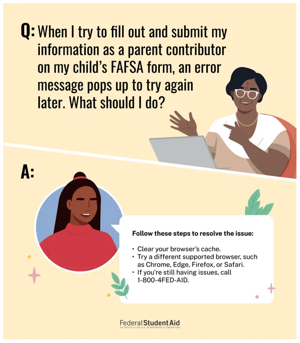 Q: When I try to fill out and submit my information as a parent contributor on my child’s FAFSA form, an error message pops up to try again later. What should I do? 
A: Follow these steps to resolve the issue: clear your browser’s cache or try a different supported browser, such as Chrome, Edge, Firefox, or Safari. If you’re still having issues, call 1-800-4FED-AID. 