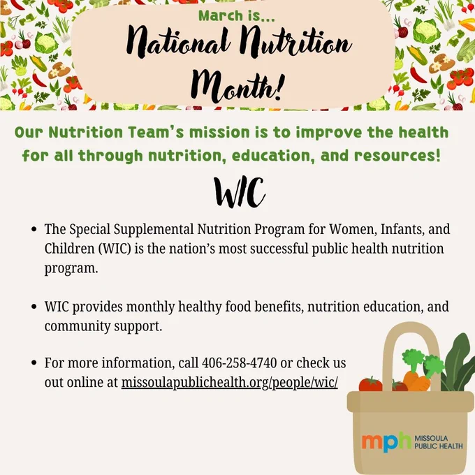 A graphic with vegetables in the backround and text over it that says, "March is...National Nutrition Month! Our Nutrition Team's mission is to improve the health for all through nutrition, education, and resources! WIC. The Special Supplemental Nutrition Program for Women, Infants, and Children (WIC) is the nation's most successful public health nutrition program. WIC provides monthly health food benefits, nutrition education, and community support. For more information, call 406-258-4740 or check us out line at missoulapublichealth.org/people/wic/." A basket with vegetables sticking out of it is placed in the corner.