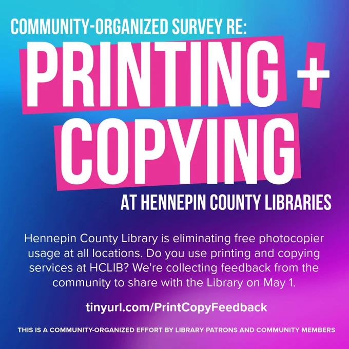 COMMUNITY-ORGANIZED SURVEY RE: PRINTING   COPVING AT HENNEPIN COUNTY LIBRARIES

Hennepin County Library is eliminating free photocopier usage at all locations. Do you use printing and copying services at HCLIB? We're collecting feedback from the community to share with the Library on May 1.

tinyuri.com/PrintCopyFeedback

THIS IS A COMMUNITY-ORGANIZED EFFORT BY LIBRARY PATRONS AND COMMUNITY MEMBERS