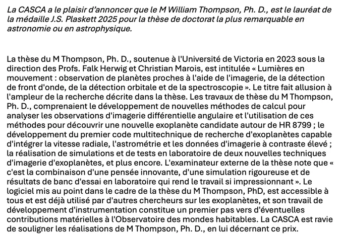 La thèse du M Thompson, Ph. D., soutenue à l'Université de Victoria en 2023 sous la direction des Profs. Falk Herwig et Christian Marois, est intitulée « Lumières en mouvement : observation de planètes proches à l'aide de l'imagerie, de la détection de front d'onde, de la détection orbitale et de la spectroscopie ». Le titre fait allusion à l'ampleur de la recherche décrite dans la thèse. Les travaux de thèse du M Thompson, Ph. D., comprenaient le développement de nouvelles méthodes de calcul pour analyser les observations d'imagerie différentielle angulaire et l'utilisation de ces méthodes pour découvrir une nouvelle exoplanète candidate autour de HR 8799 ; le développement du premier code multitechnique de recherche d'exoplanètes capable d'intégrer la vitesse radiale, l'astrométrie et les données d'imagerie à contraste élevé ; la réalisation de simulations et de tests en laboratoire de deux nouvelles techniques d'imagerie d'exoplanètes, et plus encore. L'examinateur externe de la thè