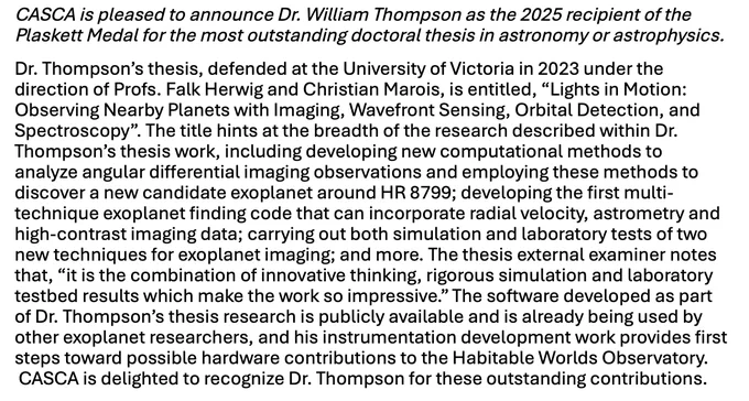 CASCA is pleased to announce Dr. William Thompson as the 2025 recipient of the Plaskett Medal for the most outstanding doctoral thesis in astronomy or astrophysics. 

Dr. Thompson’s thesis, defended at the University of Victoria in 2023 under the direction of Profs. Falk Herwig and Christian Marois, is entitled, “Lights in Motion: Observing Nearby Planets with Imaging, Wavefront Sensing, Orbital Detection, and Spectroscopy”. The title hints at the breadth of the research described within Dr. Thompson’s thesis work, including developing new computational methods to analyze angular differential imaging observations and employing these methods to discover a new candidate exoplanet around HR 8799; developing the first multi-technique exoplanet finding code that can incorporate radial velocity, astrometry and high-contrast imaging data; carrying out both simulation and laboratory tests of two new techniques for exoplanet imaging; and more. The thesis external examiner notes that, “it is the