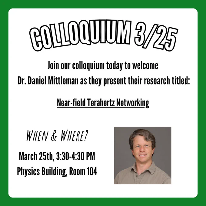A flyer for colloquium with a title that says, "Colloquium 3/25". Text below says, "Join our colloquium today to welcome Dr. Daniel Mittleman as they present their research titled: Near-field Terahertz Networking". Text in the bottom left corner says, "When & Where?". Follow-up text below says, "March 25th, 3:30-4:30PM Physics Building, Room 104". In the bottom right corner is a picture of Dr. Daniel Mittleman.