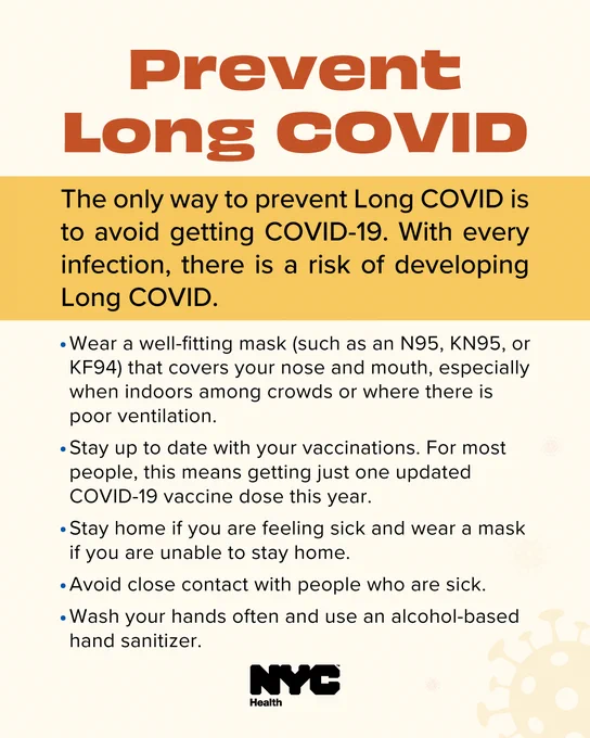 Text reads: Prevent Long COVID. The only way to prevent Long COVID is to avoid getting COVID-19. With every infection, there is a risk of developing Long COVID. Wear a well-fitting mask (such as an N 95, K N 95 or K F 94) that covers your nose and mouth, especially when indoors among crowds or where there is poor ventilation. Stay up to date with your vaccinations. For most people, this means getting just one updated COVID-19 vaccine dose this year. Stay home if you are feeling sick and wear a mask if you are unable to stay home. Avoid close contact with people who are sick. Wash your hands often and use an alcohol-based hand sanitizer. N Y C Health logo. 