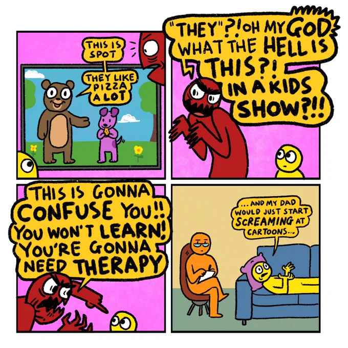 4 panel comic

Panel 1: A dad and his child watch a kids tv show featuring a big cuddly bear and a small cute dog (who is eating a pizza)
Bear, gesturing to dog, says: This is Spot. They like pizza a lot.

Panel 2: Dad, immediately incandescent with rage shouts: “They” Oh my God what the hell is this?? In a kids show??”
 
Panel 3: Dad, now ascending on a wave of frothy fury points to his child and yells: This is gonna confuse you!! You won’t learn!! You’re gonna need therapy!!

Panel 4: Therapist’s office. A therapist makes notes. The child, now an adult, lies on a couch and says: …And my dad would just start screaming at cartoons…